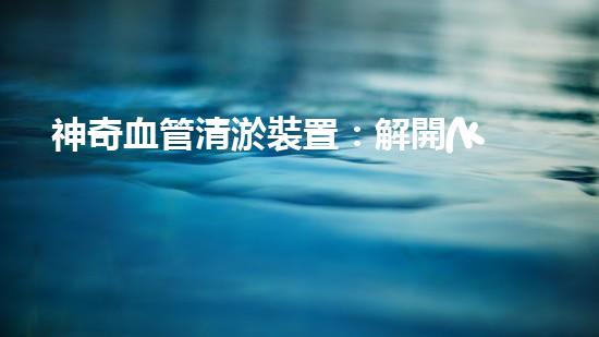 神奇血管清淤裝置：解開(kāi)健康密碼，重獲年輕活力！